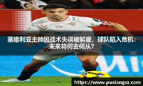 塞维利亚主帅因战术失误被解雇，球队陷入危机：未来将何去何从？